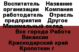 Воспитатель › Название организации ­ Компания-работодатель › Отрасль предприятия ­ Другое › Минимальный оклад ­ 18 000 - Все города Работа » Вакансии   . Краснодарский край,Кропоткин г.